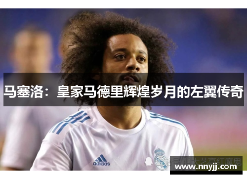 马塞洛:皇家马德里辉煌岁月的左翼传奇 马塞洛:皇家马德里辉煌岁月的左翼传奇
