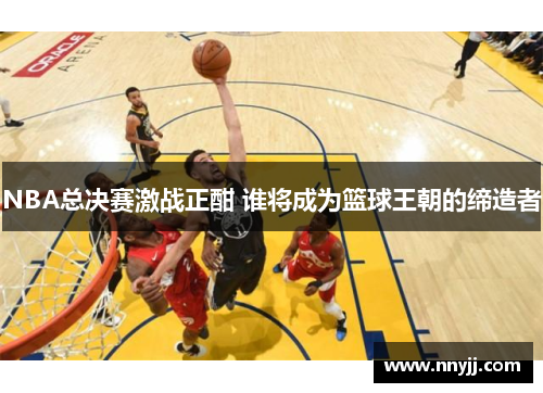 NBA总决赛激战正酣 谁将成为篮球王朝的缔造者